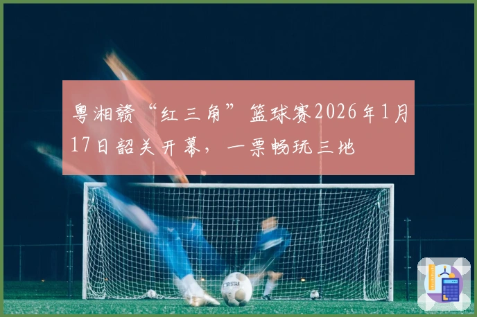 粤湘赣“红三角”篮球赛2026年1月17日韶关开幕，一票畅玩三地