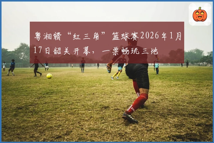 粤湘赣“红三角”篮球赛2026年1月17日韶关开幕，一票畅玩三地