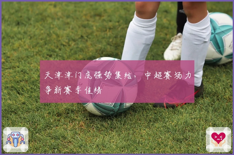 天津津门虎强势集结，中超赛场力争新赛季佳绩