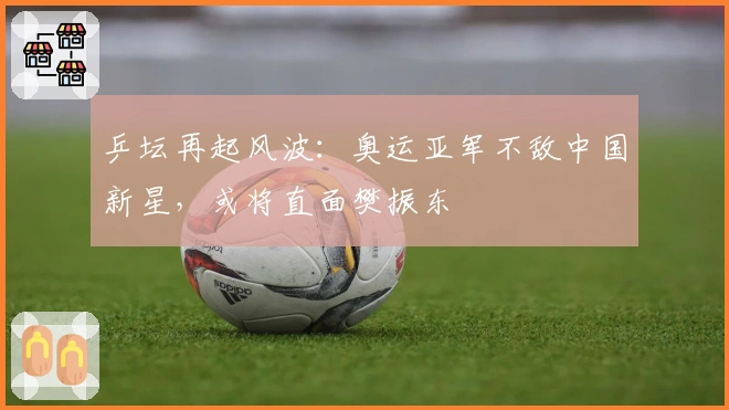 乒坛再起风波：奥运亚军不敌中国新星，或将直面樊振东