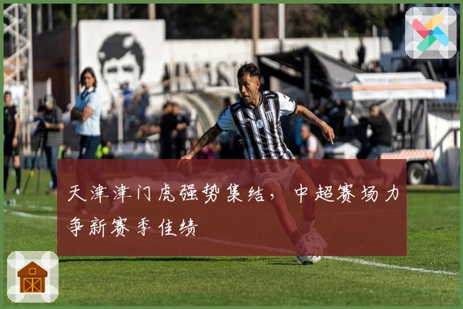 天津津门虎强势集结，中超赛场力争新赛季佳绩